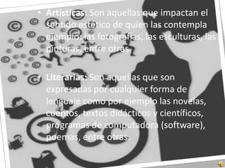 Artísticas: Son aquellas que impactan el sentido estético de quien las contempla ejemplo: las fotografías, las esculturas, las pinturas, entre otras.Literarias: Son aquellas que son expresadas por cualquier forma de lenguaje como por ejemplo las novelas, cuentos, textos didácticos y científicos, programas de computadora (software), poemas, entre otras.
