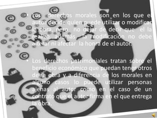 Los  derechos morales son en los que el autor decide quien puede utilizar o modificar  la obra, pero  no dejar de decir que  el la realizo, además  la modificación no debe alterar ni afectar  la honra de el autor.Los derechos patrimoniales tratan sobre el beneficio económico que puedan tener otros de la obra y a diferencia de los morales en alguno casos lo puede utilizar personas ajenas al autor como en el caso de un contrato que el autor firma en el que entrega la obra.