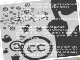 	Por ello el autor puede: realizar, prohibir o autorizar la reproducción de su obra por cualquier forma o procedimiento. Derecho de reproducción:	Se entiende la autorización del autor si se puede o no copiar la obra. Derecho de comunicación publica:	Cuando las personas tienen derecho a ver todo o parte de la obra y solo genera el pago de derechos de autor a las empresas que se encargar del tema.Derecho de transformación:	Es la posibilidad que se le otorga al autor para que decida si autoriza la modificación de la obra y se aclara que la obra modificada  es nueva y queda protegida por derechos de autor.