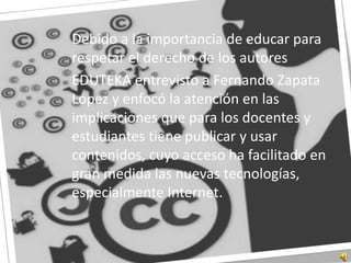 	Debido a la importancia de educar para respetar el derecho de los autores	EDUTEKA entrevisto a Fernando Zapata López y enfocó la atención en las implicaciones que para los docentes y estudiantes tiene publicar y usar contenidos, cuyo acceso ha facilitado en gran medida las nuevas tecnologías, especialmente Internet. 