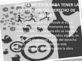 ¿QUE SE NECESITA PARA TENER LA PROTECCIÓN DEL DERECHO DE AUTOR?	La protección que se concede al autor nace desde el mismo momento en que crea la obra, sin que para ello se requiera cumplir con formalidad jurídica alguna, es decir, que el ejercicio y goce del derecho de un autor sobre su obra no está condicionado a que se registre la obra.
