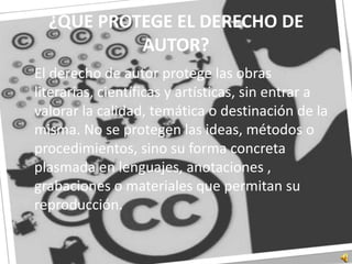 ¿QUE PROTEGE EL DERECHO DE AUTOR?	El derecho de autor protege las obras literarias, científicas y artísticas, sin entrar a valorar la calidad, temática o destinación de la misma. No se protegen las ideas, métodos o procedimientos, sino su forma concreta plasmada en lenguajes, anotaciones , grabaciones o materiales que permitan su reproducción.