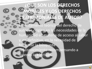 ¿QUE SON LOS DERECHOS MORALES Y LOS DERECHOS PATRIMONIALES DE AUTOR?	El fundamento teórico del derecho de autor se origina en las necesidades de la humanidad en materia de acceso al saber y, en definitiva, en la necesidad de fomentar la búsqueda del conocimiento recompensando a quienes la efectúan.
