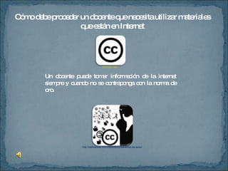 Cómo debe proceder un docente que necesita utilizar materiales que están en Internet Un docente puede tomar información de la internet siempre y cuando no se contraponga con la norma de oro.  http://definanzas.com/2009/08/22/derechos-de-autor/ wiki.lxde.org/ 