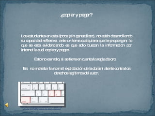¿copiar y pegar? Los estudiantes en esta época (sin generalizar), no están desarrollando su capacidad reflexiva  ante un tema cualquiera que le propongan; lo que se esta evidenciando es que solo buscan la información por internet la cual copian y pegan. Esto no es malo, si se tiene en cuenta la regla de oro.  Es:  no molestar la normal explotación de la obra ni atente contra los derechos legítimos del autor. http://aikun.wordpress.com/2009/08/19/me-quitan-mis-articulos-%C2%BFy-todavia-me-piden-educacion/ 
