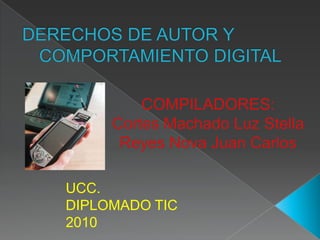 DERECHOS DE AUTOR Y COMPORTAMIENTO DIGITAL COMPILADORES: Cortes Machado Luz Stella Reyes Nova Juan Carlos UCC. DIPLOMADO TIC 2010 