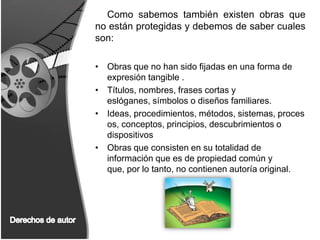 Como sabemos también existen obras que no están protegidas y debemos de saber cuales son:Obras que no han sido fijadas en una forma de expresión tangible .Títulos, nombres, frases cortas y eslóganes, símbolos o diseños familiares. Ideas, procedimientos, métodos, sistemas, procesos, conceptos, principios, descubrimientos o dispositivos Obras que consisten en su totalidad de información que es de propiedad común y que, por lo tanto, no contienen autoría original. Derechos de autor