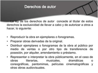 Derechos de autorLa ley de los derechos de autor  concede al titular de estos derechos la exclusividad de llevar a cabo y de autorizar a otros a hacer, lo siguiente:Reproducir la obra en ejemplares o fonogramas.Preparar obras derivadas de la original.Distribuir ejemplares o fonogramas de la obra al público por medio de ventas o por otro tipo de transferencia de posesión, por alquiler, arrendamiento o préstamo.Representar o interpretar la obra públicamente, en el caso de obras literarias, musicales, dramáticas o coreográficas, pantomimas, películas cinematográficas y otras obras audiovisuales.
