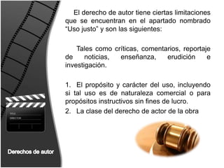 El derecho de autor tiene ciertas limitaciones que se encuentran en el apartado nombrado “Uso justo” y son las siguientes:Tales como críticas, comentarios, reportaje de noticias, enseñanza, erudición e investigación.El propósito y carácter del uso, incluyendo si tal uso es de naturaleza comercial o para propósitos instructivos sin fines de lucro.La clase del derecho de actor de la obraDerechos de autor