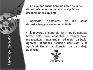 En algunos casos para las obras se tiene derecho de autor por servicio o alquiler se presenta en lo siguiente:Comparar ejemplares de las obras depositadas para asesoramiento deEl proyecto o interpretar términos de contrato hacer valer sus contratos o recuperación manuscritos recomendar editores particular agentes, abogados "canción servicios" y la ayuda similar en la obtención de un trabajo publicado.Derechos de autor