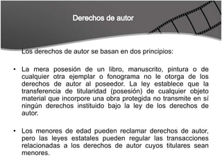 Derechos de autorLos derechos de autor se basan en dos principios:La mera posesión de un libro, manuscrito, pintura o de cualquier otra ejemplar o fonograma no le otorga de los derechos de autor al poseedor. La ley establece que la transferencia de titularidad (posesión) de cualquier objeto material que incorpore una obra protegida no transmite en sí ningún derechos instituido bajo la ley de los derechos de autor.Los menores de edad pueden reclamar derechos de autor, pero las leyes estatales pueden regular las transacciones relacionadas a los derechos de autor cuyos titulares sean menores. 
