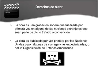 Derechos de autorLa obra es una grabación sonora que fue fijada por primera vez en alguna de las naciones extranjeras que sean parte de dicho tratado o convención La obra es publicada por vez primera por las Naciones Unidas o por algunas de sus agencias especializadas, o por la Organización de Estados Americanos 
