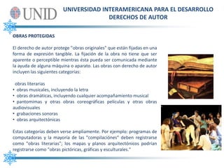 UNIVERSIDAD INTERAMERICANA PARA EL DESARROLLODERECHOS DE AUTOROBRAS PROTEGIDASEl derecho de autor protege "obras originales" que están fijadas en una forma de expresión tangible. La fijación de la obra no tiene que ser aparente o perceptible mientras ésta pueda ser comunicada mediante la ayuda de alguna máquina o aparato. Las obras con derecho de autor incluyen las siguientes categorías:  obras literarias   obras musicales, incluyendo la letra 