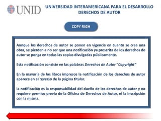 UNIVERSIDAD INTERAMERICANA PARA EL DESARROLLODERECHOS DE AUTORCOPYRIGHAunque los derechos de autor se ponen en vigencia en cuanto se crea una obra, se pierden a no ser que una notificación ya prescrita de los derechos de autor se ponga en todas las copias divulgadas públicamente.Esta notificación consiste en las palabras Derechos de Autor "Copyright“En la mayoría de los libros impresos la notificación de los derechos de autor aparece en el reverso de la página titular.la notificación es la responsabilidad del dueño de los derechos de autor y no requiere permiso previo de la Oficina de Derechos de Autor, ni la inscripción con la misma.