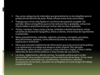    Hay varias categorías de materiales que generalmente no son elegibles para la
    protección de derecho de autor. Éstas incluyen entre otras como estas:
   Trabajos que no han sido fijados en una forma de expresión tangible. Por
    ejemplo: obras coreográficas que no han sido escritas o grabadas, o discursos
    improvisados o presentaciones que no han sido escritas o grabadas.
   Títulos, nombres, frases cortas y lemas, símbolos o diseños familiares, meras
    variantes de decoración tipográfica, letras o colores; meras listas de ingredientes
    o contenidos.
   Ideas, procedimientos, métodos, sistemas, procesos, conceptos, principios,
    descubrimientos, aparatos, como diferenciaciones de una descripción,
    explicación o ilustración.
   Obras que consisten totalmente de información que es de conocimiento público
    y no representan un trabajo que tenga un autor original. (Por ejemplo:
    calendarios, tablas de peso y estatura, cintas métricas o reglas, y listas o tablas
    obtenidas de documentos públicos u otras fuentes de uso común).
   Las leyes, reglamentos y demás normas. Se pueden publicar pero no dan
    exclusividad: otros pueden también publicar ediciones de las leyes. En los casos
    de obras como concordancias, correlaciones, comentarios y estudios
    comparativos de las leyes, sí pueden ser protegidas en lo que tengan de trabajo
    original del autor.
 