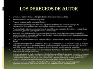 Los derechos de autor
   El titular de los derechos de autor goza de derechos exclusivos respecto de:
   Reproducir la obra en copias o fonogramas.
   Preparar obras derivadas basadas en la obra.
   Distribuir copias o fonogramas de la obra al público vendiéndolas o haciendo otro tipo de
    transferencias de propiedad tales como alquilar, arrendar o prestar dichas copias.
   Presentar la obra públicamente, en el caso de obras literarias, musicales, dramáticas y coreográficas,
    pantomimas, películas y otras producciones audiovisuales.
   Mostrar la obra públicamente, en el caso de obras literarias, musicales, dramáticas coreográficas,
    pantomimas, obras pictóricas, gráficas y esculturales, incluyendo imágenes individuales de películas u
    otras producciones audiovisuales.
   En el caso de grabaciones sonoras, interpretar la obra públicamente a través de la transmisión audio
    digital.
   La protección del derecho de autor existe desde que la obra es creada de una forma fijada. El derecho
    de autor sobre una obra creada se convierte inmediatamente en propiedad del autor que creó dicha
    obra. Sólo el autor o aquellos cuyo derechos derivan del autor pueden reclamar propiedad.
   Los autores de una obra colectiva son co-dueños del derecho de autor de dicha obra a menos que haya
    un acuerdo que indique lo contrario.
   El derecho de autor de cada contribución individual de una publicación periódica o en serie, o cualquier
    otra obra colectiva, existen a parte del derecho de autor de una obra colectiva en su totalidad y están
    conferidos inicialmente al autor de cada contribución. La mera posesión de un libro, manuscrito,
    pintura o cualquier otra copia o fonograma le otorga al dueño el derecho de autor.
   Los menores de edad pueden reclamar derecho de autor, pero las leyes específicas pueden
    reglamentar cualquier transacción relacionada con este tema donde ellos sean parte.
 