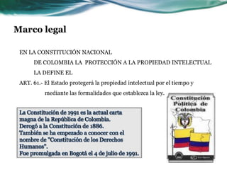 Marco legal

 EN LA CONSTITUCIÓN NACIONAL
      DE COLOMBIA LA PROTECCIÓN A LA PROPIEDAD INTELECTUAL
      LA DEFINE EL
 ART. 61.- El Estado protegerá la propiedad intelectual por el tiempo y
           mediante las formalidades que establezca la ley.


 La Constitución de 1991 es la actual carta
 magna de la República de Colombia.
 Derogó a la Constitución de 1886.
 También se ha empezado a conocer con el
 nombre de "Constitución de los Derechos
 Humanos".
 Fue promulgada en Bogotá el 4 de julio de 1991.
 