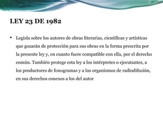 LEY 23 DE 1982

•   Legisla sobre los autores de obras literarias, científicas y artísticas
    que gozarán de protección para sus obras en la forma prescrita por
    la presente ley y, en cuanto fuere compatible con ella, por el derecho
    común. También protege esta ley a los intérpretes o ejecutantes, a
    los productores de fonogramas y a los organismos de radiodifusión,
    en sus derechos conexos a los del autor
 