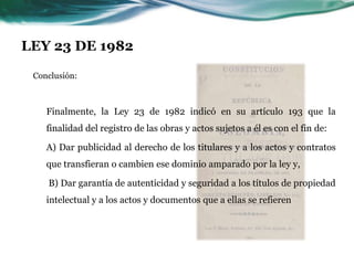 LEY 23 DE 1982

 Conclusión:



    Finalmente, la Ley 23 de 1982 indicó en su artículo 193 que la
    finalidad del registro de las obras y actos sujetos a él es con el fin de:

    A) Dar publicidad al derecho de los titulares y a los actos y contratos
    que transfieran o cambien ese dominio amparado por la ley y,

    B) Dar garantía de autenticidad y seguridad a los títulos de propiedad
    intelectual y a los actos y documentos que a ellas se refieren
 