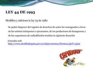 LEY 44 DE 1993

Modifica y adiciona la ley 23 de 1982

  Se podrá disponer del registro de derechos de autor los consagrados a favor
  de los artistas intérpretes o ejecutantes, de los productores de fonogramas y
  de los organismos de radiodifusión tendrán la siguiente duración

  Consulta web
  http://www.alcaldiabogota.gov.co/sisjur/normas/Norma1.jsp?i=3429
 