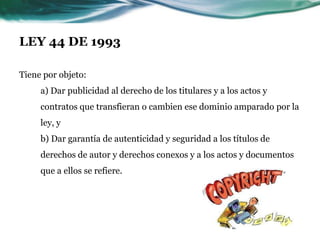 LEY 44 DE 1993

Tiene por objeto:
     a) Dar publicidad al derecho de los titulares y a los actos y
     contratos que transfieran o cambien ese dominio amparado por la
     ley, y
     b) Dar garantía de autenticidad y seguridad a los títulos de
     derechos de autor y derechos conexos y a los actos y documentos
     que a ellos se refiere.
 