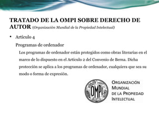 TRATADO DE LA OMPI SOBRE DERECHO DE
AUTOR (Organización Mundial de la Propiedad Intelectual)
•   Artículo 4
    Programas de ordenador
     Los programas de ordenador están protegidos como obras literarias en el
     marco de lo dispuesto en el Artículo 2 del Convenio de Berna. Dicha
     protección se aplica a los programas de ordenador, cualquiera que sea su
     modo o forma de expresión.
 