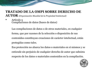 TRATADO DE LA OMPI SOBRE DERECHO DE
AUTOR (Organización Mundial de la Propiedad Intelectual)
• Artículo 5
    Compilaciones de datos (bases de datos)

    Las compilaciones de datos o de otros materiales, en cualquier
    forma, que por razones de la selección o disposición de sus
    contenidos constituyan creaciones de carácter intelectual, están
    protegidas como tales.
    Esa protección no abarca los datos o materiales en sí mismos y se
    entiende sin perjuicio de cualquier derecho de autor que subsista
    respecto de los datos o materiales contenidos en la compilación.
 