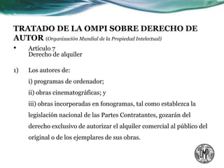 TRATADO DE LA OMPI SOBRE DERECHO DE
AUTOR (Organización Mundial de la Propiedad Intelectual)
• Artículo 7
     Derecho de alquiler

1)   Los autores de:
     i) programas de ordenador;
     ii) obras cinematográficas; y
     iii) obras incorporadas en fonogramas, tal como establezca la
     legislación nacional de las Partes Contratantes, gozarán del
     derecho exclusivo de autorizar el alquiler comercial al público del
     original o de los ejemplares de sus obras.
 