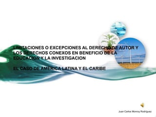 LIMITACIONES O EXCEPCIONES AL DERECHO DE AUTOR Y
LOS DERECHOS CONEXOS EN BENEFICIO DE LA
EDUCACION Y LA INVESTIGACION

EL CASO DE AMERICA LATINA Y EL CARIBE




                                        Juan Carlos Monroy Rodríguez
 