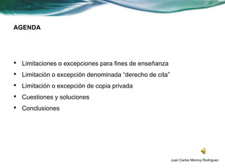AGENDA




•   Limitaciones o excepciones para fines de enseñanza
•   Limitación o excepción denominada “derecho de cita”
•   Limitación o excepción de copia privada
•   Cuestiones y soluciones
•   Conclusiones




                                                          Juan Carlos Monroy Rodríguez
 