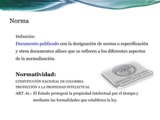 Norma

 Definición:
 Documento publicado con la designación de norma o especificación
 y otros documentos afines que se refieren a los diferentes aspectos
 de la normalización.


 Normatividad:
 CONSTITUCIÓN NACIONAL DE COLOMBIA
 PROTECCIÓN A LA PROPIEDAD INTELECTUAL
 ART. 61.- El Estado protegerá la propiedad intelectual por el tiempo y
          mediante las formalidades que establezca la ley.
 
