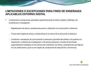 LIMITACIONES O EXCEPCIONES PARA FINES DE ENSEÑANZA
APLICABLES ENTORNO DIGITAL

•   Limitaciones o excepciones aplicables específicamente al entorno digital y referidas a la
    enseñanza o investigación:


    –   Digitalización de obras o prestaciones para su utilización en la educación a distancia


    –   Transmisión digital de obras o prestaciones en el marco de la educación a distancia


    –   Limitación o excepción de comunicación a personas concretas del público o la puesta a su
        disposición, a efectos de investigación o de estudio personal, a través de terminales
        especializados instalados en los centros de enseñanza, de obras y prestaciones que figuran
        en sus colecciones y que no son objeto de condiciones de adquisición o de licencia.




                                                                                   Juan Carlos Monroy Rodríguez
 