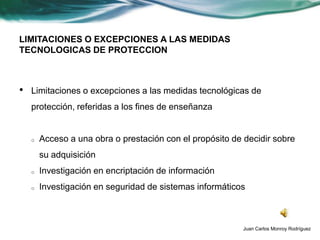 LIMITACIONES O EXCEPCIONES A LAS MEDIDAS
TECNOLOGICAS DE PROTECCION



•   Limitaciones o excepciones a las medidas tecnológicas de
    protección, referidas a los fines de enseñanza


    o   Acceso a una obra o prestación con el propósito de decidir sobre
        su adquisición
    o   Investigación en encriptación de información
    o   Investigación en seguridad de sistemas informáticos



                                                           Juan Carlos Monroy Rodríguez
 