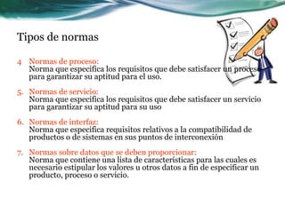 Tipos de normas

4 Normas de proceso:
  Norma que especifica los requisitos que debe satisfacer un proceso
  para garantizar su aptitud para el uso.
5. Normas de servicio:
   Norma que especifica los requisitos que debe satisfacer un servicio
   para garantizar su aptitud para su uso
6. Normas de interfaz:
   Norma que especifica requisitos relativos a la compatibilidad de
   productos o de sistemas en sus puntos de interconexión
7. Normas sobre datos que se deben proporcionar:
   Norma que contiene una lista de características para las cuales es
   necesario estipular los valores u otros datos a fin de especificar un
   producto, proceso o servicio.
 