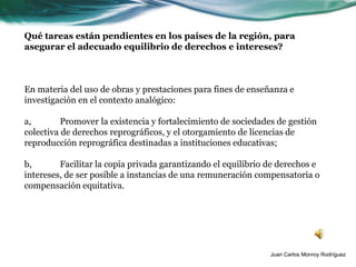 Qué tareas están pendientes en los países de la región, para
asegurar el adecuado equilibrio de derechos e intereses?



En materia del uso de obras y prestaciones para fines de enseñanza e
investigación en el contexto analógico:

a,        Promover la existencia y fortalecimiento de sociedades de gestión
colectiva de derechos reprográficos, y el otorgamiento de licencias de
reproducción reprográfica destinadas a instituciones educativas;

b,       Facilitar la copia privada garantizando el equilibrio de derechos e
intereses, de ser posible a instancias de una remuneración compensatoria o
compensación equitativa.




                                                               Juan Carlos Monroy Rodríguez
 