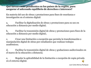 Qué tareas están pendientes en los países de la región, para
asegurar el adecuado equilibrio de derechos e intereses?

En materia del uso de obras y prestaciones para fines de enseñanza e
investigación en el entorno digital:

a,      Facilitar la digitalización de obras y prestaciones para su uso en
educación a distancia por medio digital;

b,      Facilitar la transmisión digital de obras y prestaciones para fines de la
educación a distancia por medio digital;.

c,      Crear una limitación o excepción que permita la transformación o
manipulación digital de obras por estudiantes que realizan trabajos
académicos;

d,       Facilitar la transmisión digital de obras y grabaciones audiovisuales en
el marco de la educación a distancia;

e,       Regular la aplicabilidad de la limitación o excepción de copia privada
en el entorno digital.
                                                                Juan Carlos Monroy Rodríguez
 