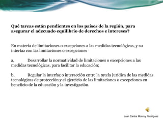 Qué tareas están pendientes en los países de la región, para
asegurar el adecuado equilibrio de derechos e intereses?


En materia de limitaciones o excepciones a las medidas tecnológicas, y su
interfaz con las limitaciones o excepciones

a,      Desarrollar la normatividad de limitaciones o excepciones a las
medidas tecnológicas, para facilitar la educación;

b,       Regular la interfaz o interacción entre la tutela jurídica de las medidas
tecnológicas de protección y el ejercicio de las limitaciones o excepciones en
beneficio de la educación y la investigación.




                                                                 Juan Carlos Monroy Rodríguez
 