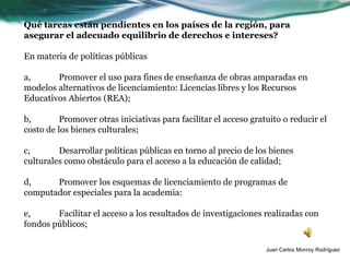 Qué tareas están pendientes en los países de la región, para
asegurar el adecuado equilibrio de derechos e intereses?

En materia de políticas públicas

a,      Promover el uso para fines de enseñanza de obras amparadas en
modelos alternativos de licenciamiento: Licencias libres y los Recursos
Educativos Abiertos (REA);

b,        Promover otras iniciativas para facilitar el acceso gratuito o reducir el
costo de los bienes culturales;

c,       Desarrollar políticas públicas en torno al precio de los bienes
culturales como obstáculo para el acceso a la educación de calidad;

d,     Promover los esquemas de licenciamiento de programas de
computador especiales para la academia:

e,      Facilitar el acceso a los resultados de investigaciones realizadas con
fondos públicos;

                                                                  Juan Carlos Monroy Rodríguez
 