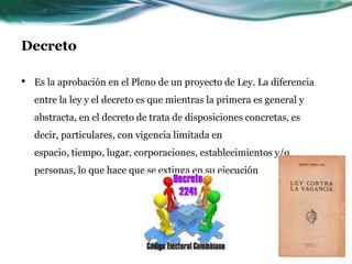 Decreto

•   Es la aprobación en el Pleno de un proyecto de Ley. La diferencia
    entre la ley y el decreto es que mientras la primera es general y
    abstracta, en el decreto de trata de disposiciones concretas, es
    decir, particulares, con vigencia limitada en
    espacio, tiempo, lugar, corporaciones, establecimientos y/o
    personas, lo que hace que se extinga en su ejecución
 