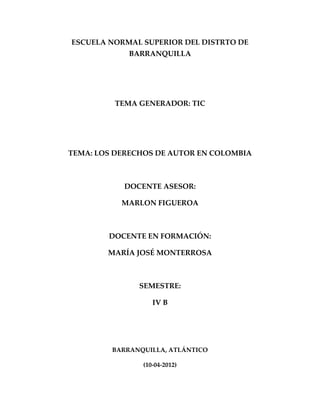 ESCUELA NORMAL SUPERIOR DEL DISTRTO DE
             BARRANQUILLA




         TEMA GENERADOR: TIC




TEMA: LOS DERECHOS DE AUTOR EN COLOMBIA



           DOCENTE ASESOR:

           MARLON FIGUEROA



        DOCENTE EN FORMACIÓN:

        MARÍA JOSÉ MONTERROSA



               SEMESTRE:

                   IV B




         BARRANQUILLA, ATLÁNTICO

                (10-04-2012)
 