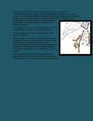 Obra colectiva: Es la creada por varios autores, bajo la iniciativa y la
responsabilidad, de una persona natural o jurídica que la pública con su propio
nombre y en la cual las contribuciones de los autores participantes, por su elevado
número o por el carácter indirecto de esas contribuciones, se fusionan en la
totalidad de la obra de modo que se hace imposible
individualizar los diversos aportes e identificar sus
respectivos autores.
Obra inédita: Es la que no ha sido divulgada con el
consentimiento del autor o su derechohabiente.
Obra en colaboración: Es la creada por dos o más
personas naturales.
Obra derivada o compuesta: Es la basada en otra ya
existente, sin perjuicio de los derechos del autor de la
obra originaria o su derechohabiente y de la
respectiva autorización y cuya originalidad radica en la
adaptación o transformación de la obra primigenia o
en los elementos creativos de su tradición a un idioma
distinto.
Obra radiofónica: Es la producida específicamente
para su transmisión por radio o televisión, sin perjuicio
de los derechos de los autores de las obras preexistentes.
 