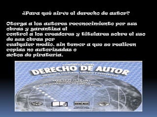 ¿Para qué sirve el derecho de autor?

Otorga a los autores reconocimiento por sus
obras y garantiza el
control a los creadores y titulares sobre el uso
de sus obras por
cualquier medio, sin temor a que se realicen
copias no autorizadas o
actos de piratería.
 