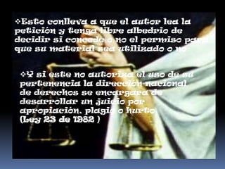Esto conlleva a que el autor lea la
petición y tenga libre albedrio de
decidir si concede o no el permiso para
que su material sea utilizado o no


 Y si este no autoriza el uso de su
 pertenencia la dirección nacional
 de derechos se encargara de
 desarrollar un juicio por
 apropiación, plagio o hurto
 (Ley 23 de 1982 )
 