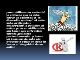 para utilizar un material
lo primero que se debe
hacer es solicitar a la
dirección nacional si este
esta protegido y
desarrollar la petición al
autor para su utilización
sin tener que enfrentar
cargos jurídicos
posteriormente y hacer
un buen uso de este sin
afectar o poner en duda la
honra e integridad de su
autor
 