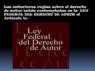Las anteriores reglas sobre el derecho
de autor están contempladas en la LEY
FEDERAL DEL DERECHO DE AUTOR el
Artículo 1o.-
 