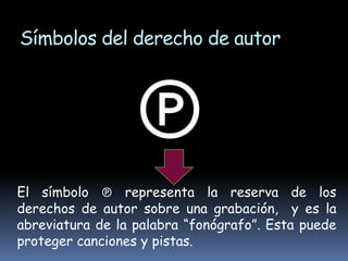 Símbolos del derecho de autor



                 ℗
El símbolo ℗ representa la reserva de los
derechos de autor sobre una grabación, y es la
abreviatura de la palabra “fonógrafo”. Esta puede
proteger canciones y pistas.
 