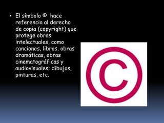  El símbolo © hace
  referencia al derecho
  de copia (copyright) que
  protege obras
  intelectuales, como
  canciones, libros, obras
  dramáticas, obras
  cinematográficas y
  audiovisuales; dibujos,
  pinturas, etc.
 