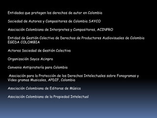Entidades que protegen los derechos de autor en Colombia

Sociedad de Autores y Compositores de Colombia SAYCO

Asociación Colombiana de Interpretes y Compositores, ACINPRO

Entidad de Gestión Colectiva de Derechos de Productores Audiovisuales de Colombia
EGEDA COLOMBIA

Actores Sociedad de Gestión Colectiva

Organización Sayco Acinpro

Convenio Antipiratería para Colombia

Asociación para la Protección de los Derechos Intelectuales sobre Fonogramas y
Video gramas Musicales, APDIF, Colombia

Asociación Colombiana de Editoras de Música

Asociación Colombiana de la Propiedad Intelectual
 