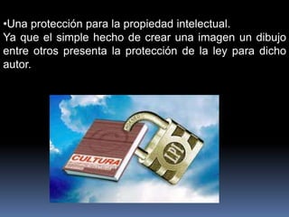 •Una protección para la propiedad intelectual.
Ya que el simple hecho de crear una imagen un dibujo
entre otros presenta la protección de la ley para dicho
autor.
 