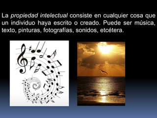 La propiedad intelectual consiste en cualquier cosa que
un individuo haya escrito o creado. Puede ser música,
texto, pinturas, fotografías, sonidos, etcétera.
 